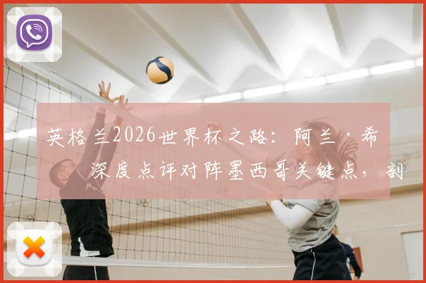 英格兰2026世界杯之路：阿兰·希勒深度点评对阵墨西哥关键点，剖析点球大战制胜策略