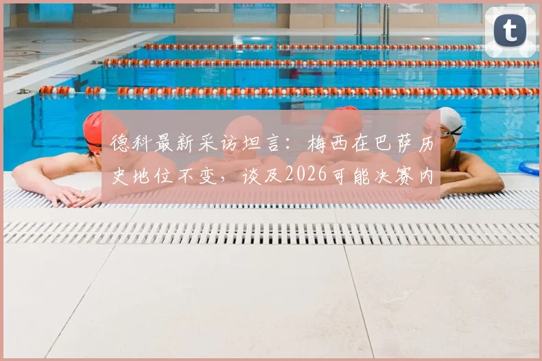 德科最新采访坦言：梅西在巴萨历史地位不变，谈及2026可能决赛内心陷入两难选择