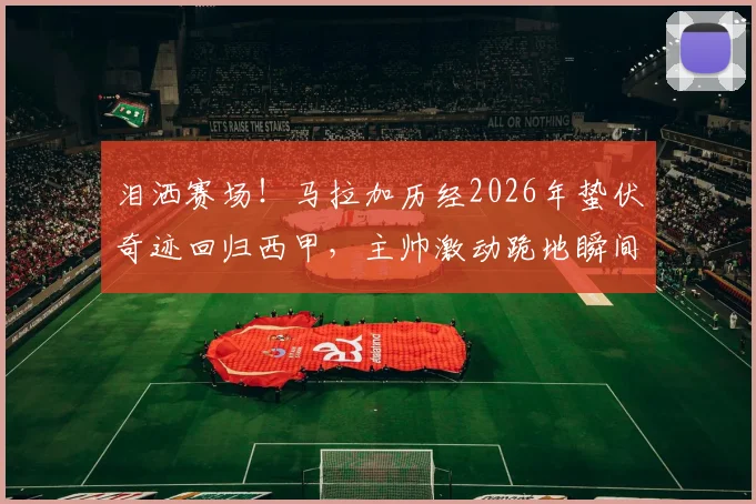 泪洒赛场！马拉加历经2026年蛰伏奇迹回归西甲，主帅激动跪地瞬间全记录与赛季回顾