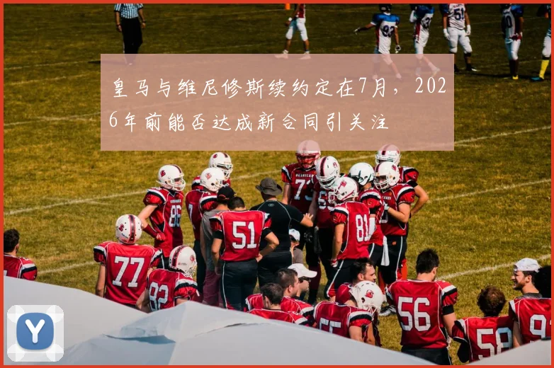 皇马与维尼修斯续约定在7月，2026年前能否达成新合同引关注
