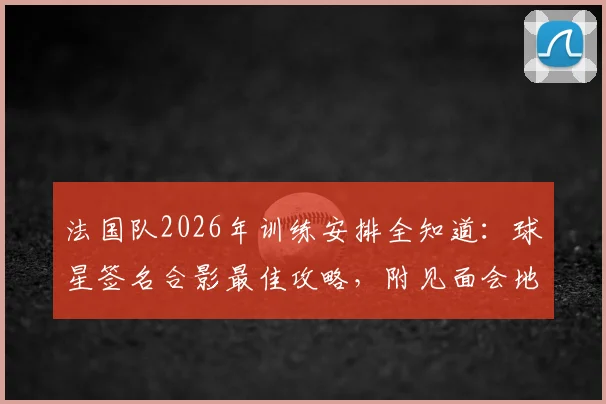 法国队2026年训练安排全知道：球星签名合影最佳攻略，附见面会地点与互动视频指南
