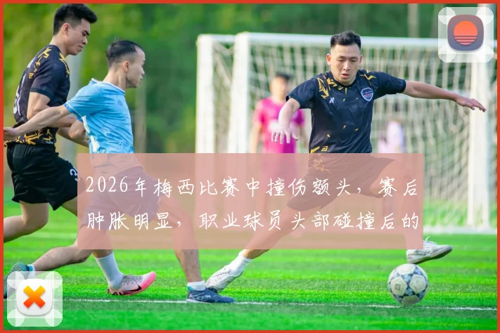 2026年梅西比赛中撞伤额头，赛后肿胀明显，职业球员头部碰撞后的处理与防护方法