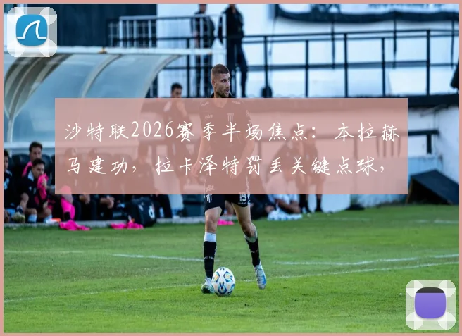 沙特联2026赛季半场焦点：本拉赫马建功，拉卡泽特罚丢关键点球，新未来城1球领先哈森姆