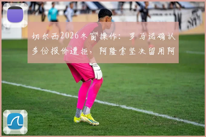 切尔西2026冬窗操作：罗马诺确认多份报价遭拒，阿隆索坚决留用阿昌庞，球员未来成焦点