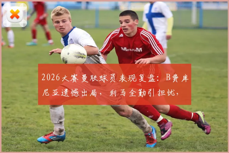2026大赛曼联球员表现复盘：B费库尼亚遗憾出局，利马全勤引担忧，新赛季前景分析