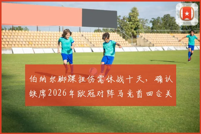 伯纳尔脚踝扭伤需休战十天，确认缺席2026年欧冠对阵马竞首回合关键战，球队战术面临调整