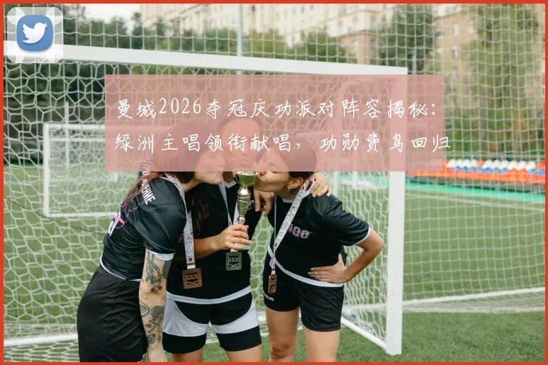 曼城2026夺冠庆功派对阵容揭秘:绿洲主唱领衔献唱,功勋费鸟回归引回忆杀