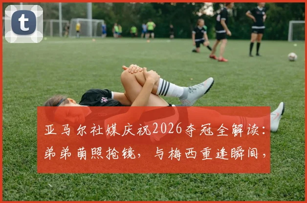 亚马尔社媒庆祝2026夺冠全解读:弟弟萌照抢镜,与梅西重逢瞬间,女友身份引热议