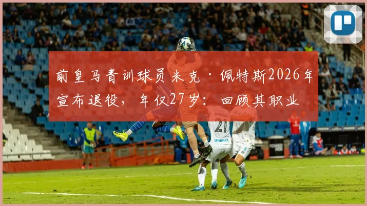 前皇马青训球员米克·佩特斯2026年宣布退役，年仅27岁：回顾其职业生涯与皇马青训体系解析