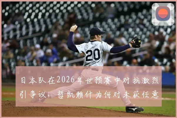 日本队在2026年世预赛中对抗激烈引争议,哲凯赖什为何对未获任意球感到恼火?