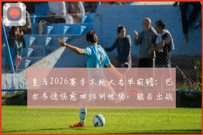 皇马2026赛季末轮大名单前瞻：巴尔韦德伤愈回归训练场，能否出战成关键看点，附最新伤势恢复进展与阵容影响分析